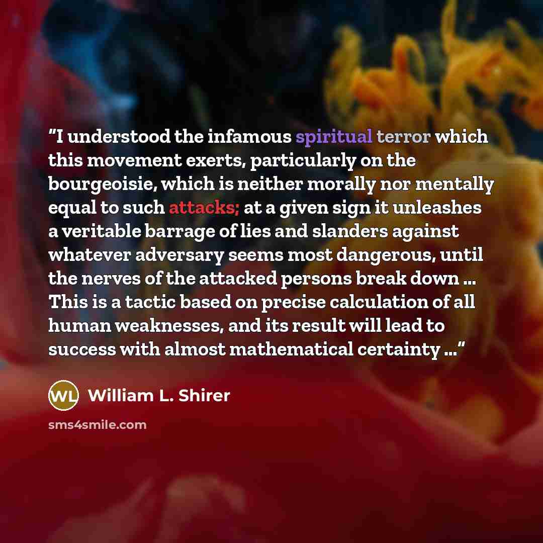 “I understood the infamous spiritual terror which this movement exerts, particularly on the bourgeoisie, which is neither morally nor mentally equal to such attacks; at a given sign it unleashes a veritable barrage of lies and slanders against whatever adversary seems most dangerous, until the…” quote by William L. Shirer