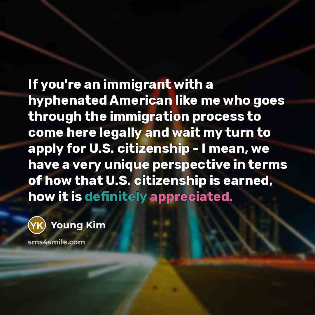 “If you're an immigrant with a hyphenated American like me who goes through the immigration process to come here legally and wait my turn to apply for U.S. citizenship - I mean, we have a very unique perspective in terms of how that U.S. citizenship is earned, how it is definitely appreciated.” quote by Young Kim