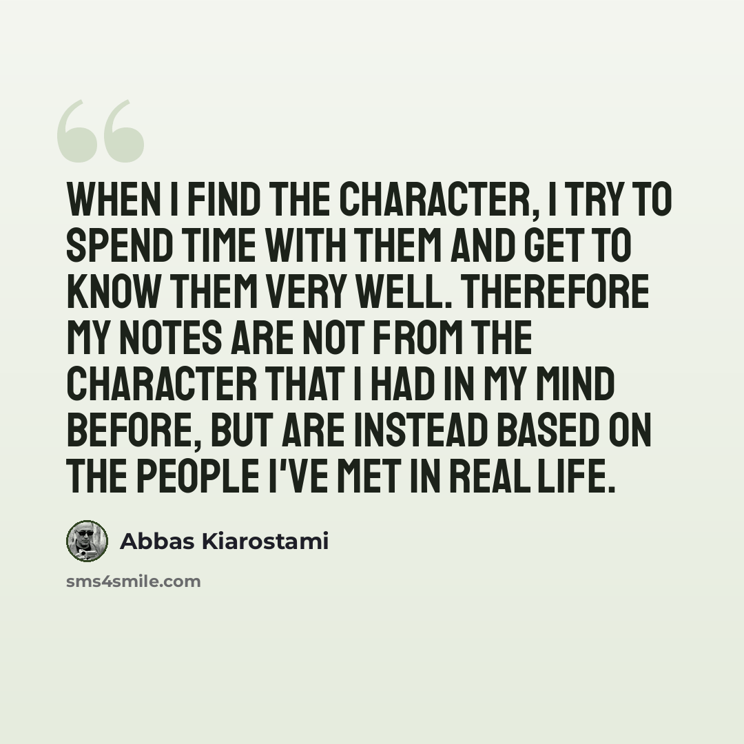 “When I find the character, I try to spend time with them and get to know them very well. Therefore my notes are not from the character that I had in my mind before, but are instead based on the people I've met in real life.” quote by Abbas Kiarostami