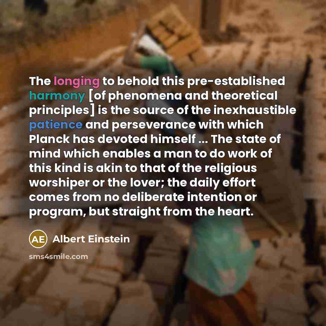 “The longing to behold this pre-established harmony [of phenomena and theoretical principles] is the source of the inexhaustible patience and perseverance with which Planck has devoted himself ... The state of mind which enables a man to do work of this kind is akin to that of the religious…” quote by Albert Einstein