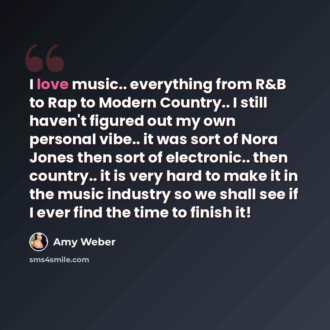 “I love music.. everything from R&B to Rap to Modern Country.. I still haven't figured out my own personal vibe.. it was sort of Nora Jones then sort of electronic.. then country.. it is very hard to make it in the music industry so we shall see if I ever find the time to finish it!” quote by Amy Weber