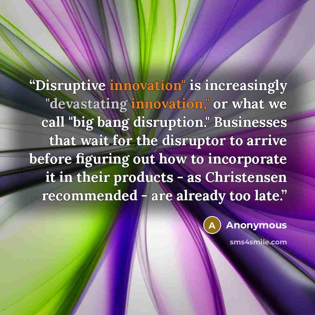 “Disruptive innovation" is increasingly "devastating innovation," or what we call "big bang disruption." Businesses that wait for the disruptor to arrive before figuring out how to incorporate it in their products - as Christensen recommended - are already too late.” quote by Anonymous