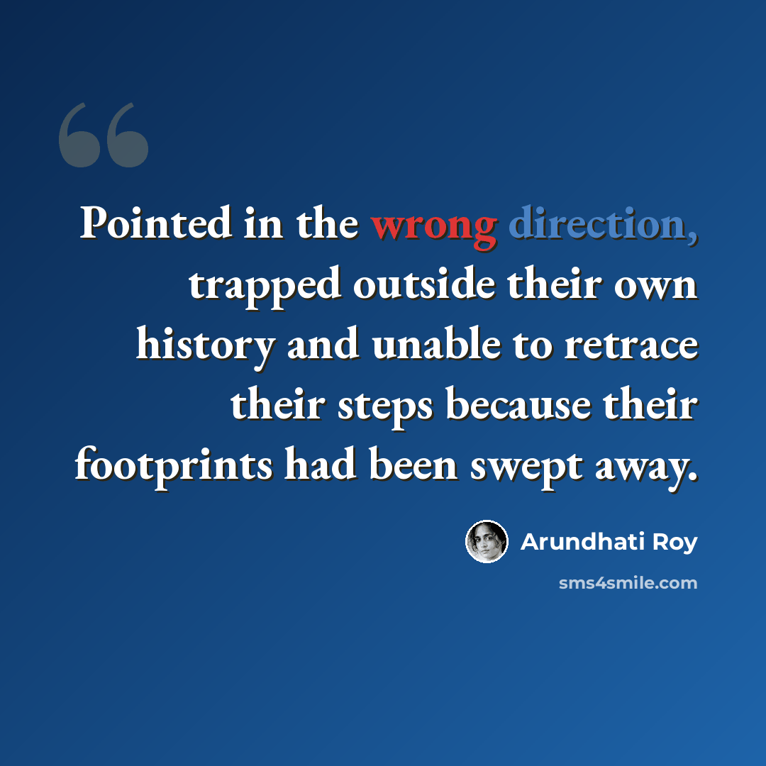 “Pointed in the wrong direction, trapped outside their own history and unable to retrace their steps because their footprints had been swept away.” quote by Arundhati Roy