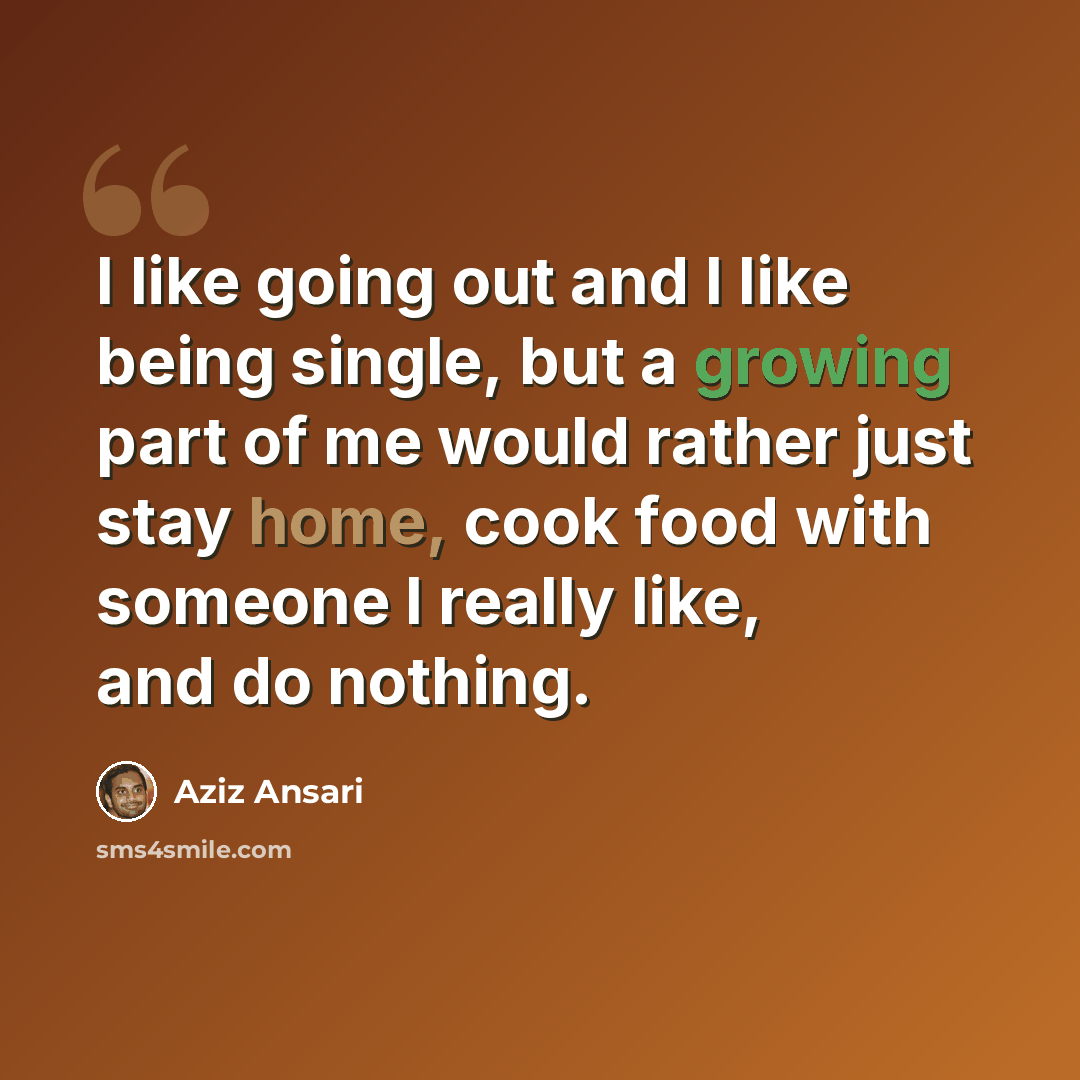 “I like going out and I like being single, but a growing part of me would rather just stay home, cook food with someone I really like, and do nothing.” quote by Aziz Ansari