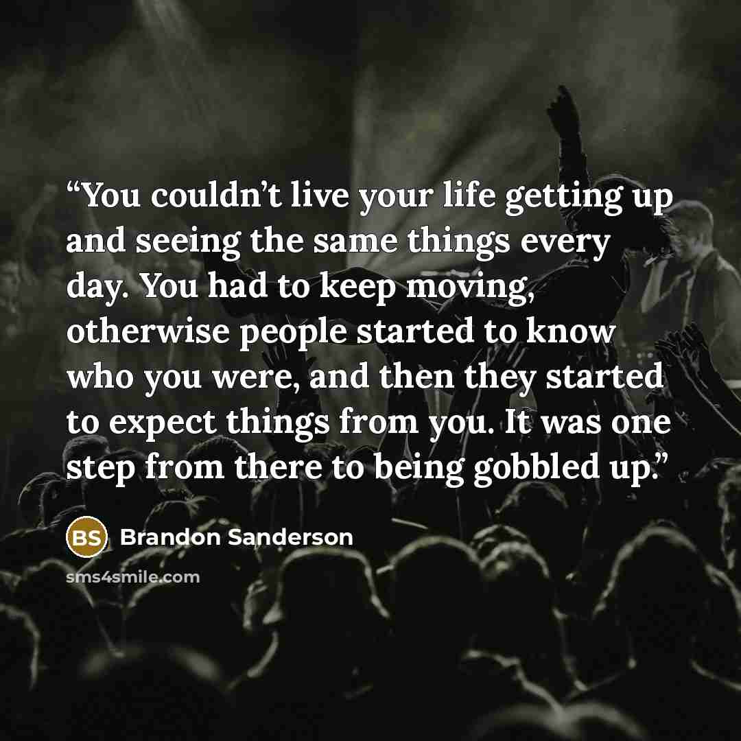 “You couldn’t live your life getting up and seeing the same things every day. You had to keep moving, otherwise people started to know who you were, and then they started to expect things from you. It was one step from there to being gobbled up.” quote by Brandon Sanderson