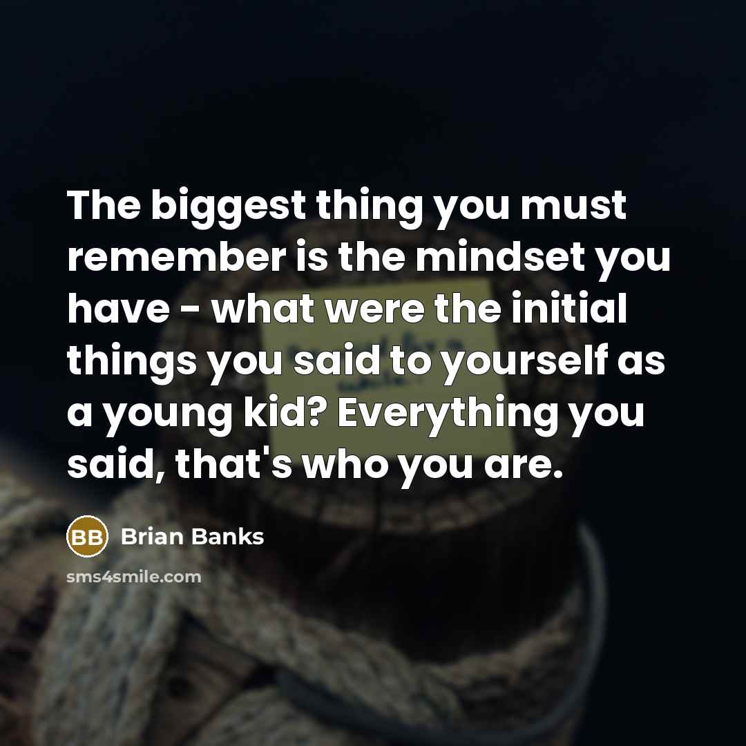 “The biggest thing you must remember is the mindset you have - what were the initial things you said to yourself as a young kid? Everything you said, that's who you are.” quote by Brian Banks