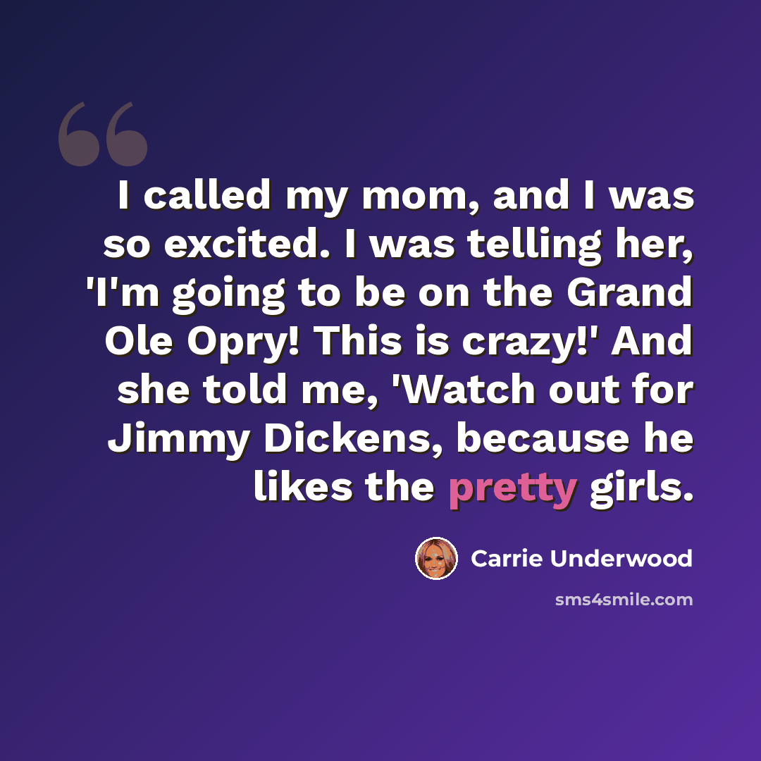 “I called my mom, and I was so excited. I was telling her, 'I'm going to be on the Grand Ole Opry! This is crazy!' And she told me, 'Watch out for Jimmy Dickens, because he likes the pretty girls.” quote by Carrie Underwood