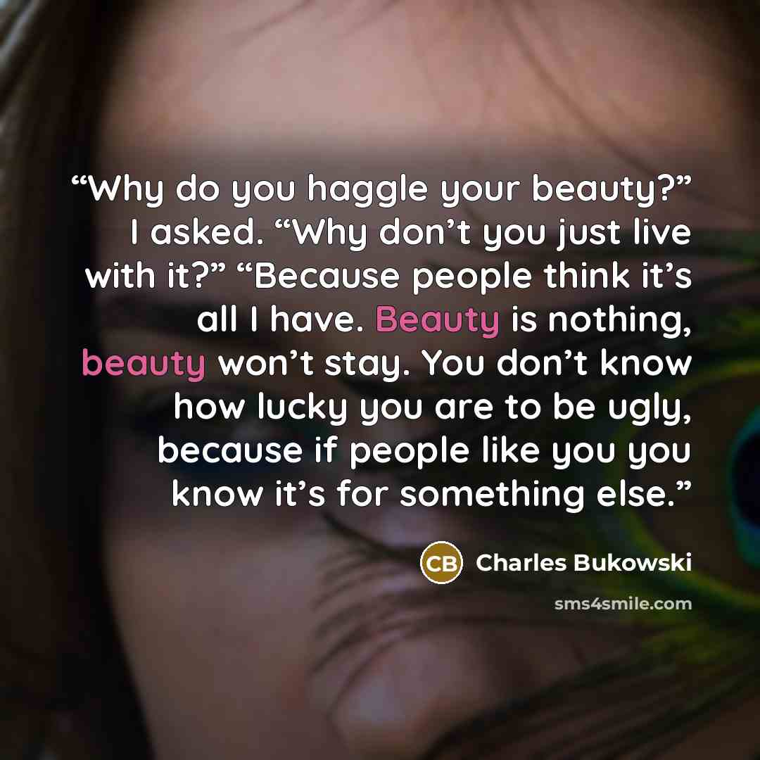 “Why do you haggle your beauty?” I asked. “Why don’t you just live with it?” “Because people think it’s all I have. Beauty is nothing, beauty won’t stay. You don’t know how lucky you are to be ugly, because if people like you you know it’s for something else.” quote by Charles Bukowski