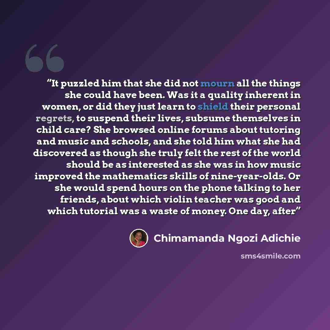 “It puzzled him that she did not mourn all the things she could have been. Was it a quality inherent in women, or did they just learn to shield their personal regrets, to suspend their lives, subsume themselves in child care? She browsed online forums about tutoring and music and schools, and she…” quote by Chimamanda Ngozi Adichie