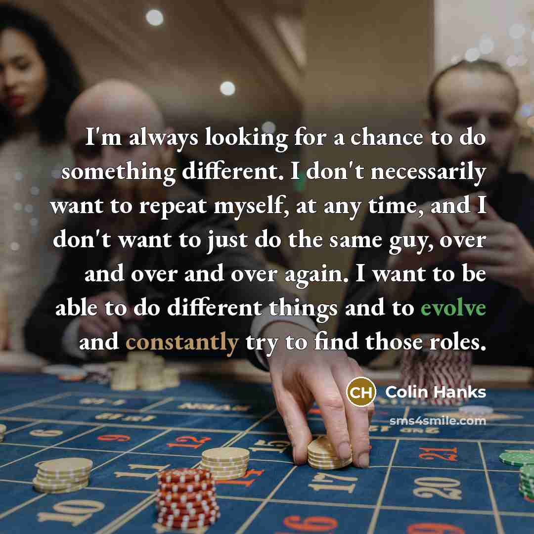 “I'm always looking for a chance to do something different. I don't necessarily want to repeat myself, at any time, and I don't want to just do the same guy, over and over and over again. I want to be able to do different things and to evolve and constantly try to find those roles.” quote by Colin Hanks