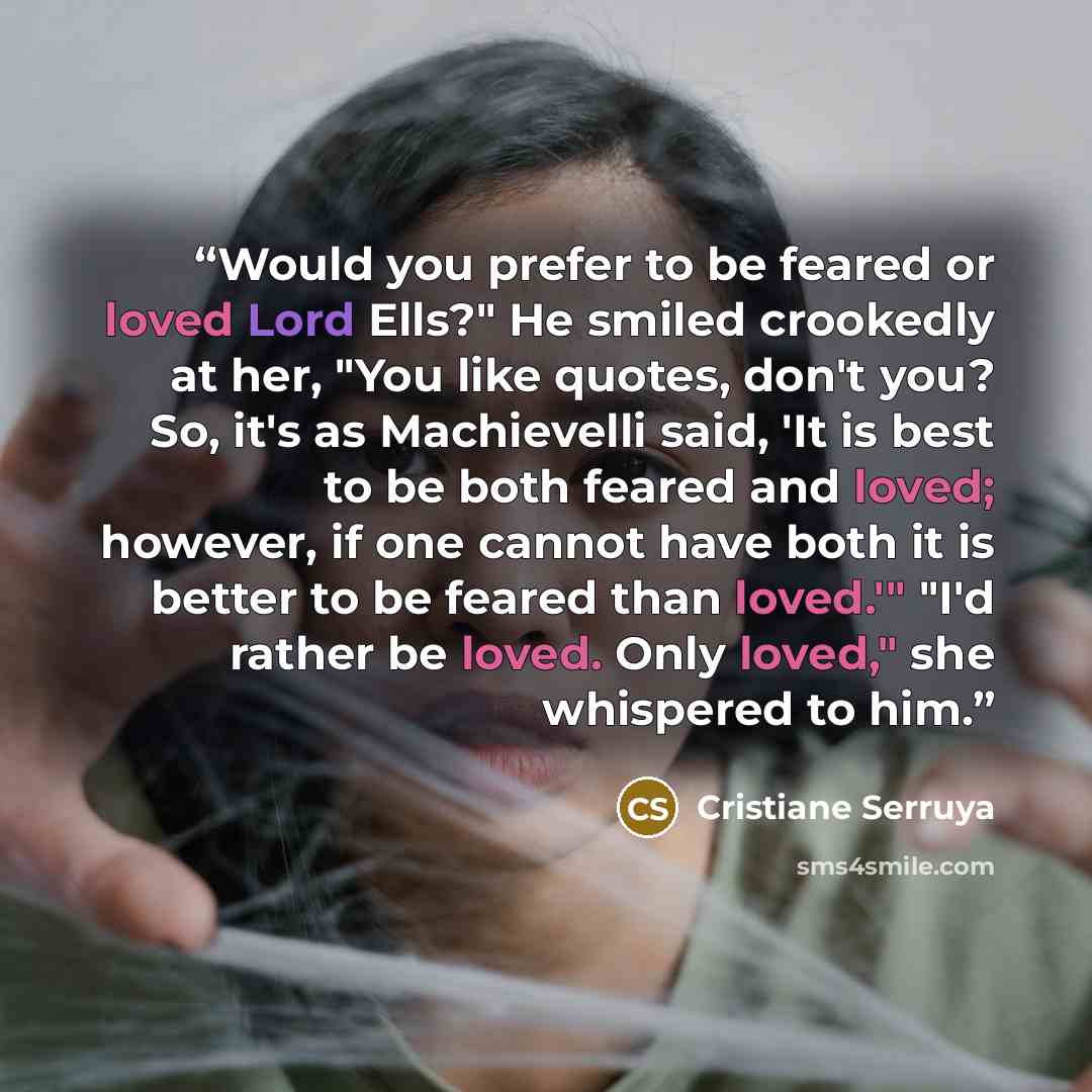 “Would you prefer to be feared or loved Lord Ells?" He smiled crookedly at her, "You like quotes, don't you? So, it's as Machievelli said, 'It is best to be both feared and loved; however, if one cannot have both it is better to be feared than loved.'" "I'd rather be loved. Only loved," she…” quote by Cristiane Serruya