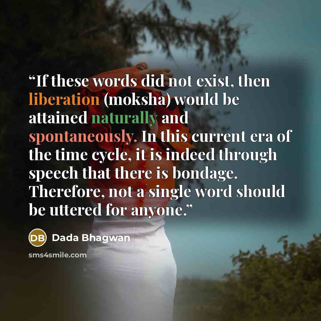 “If these words did not exist, then liberation (moksha) would be attained naturally and spontaneously. In this current era of the time cycle, it is indeed through speech that there is bondage. Therefore, not a single word should be uttered for anyone.” quote by Dada Bhagwan
