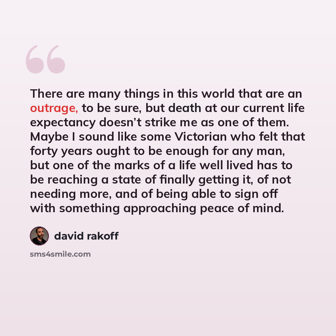 “There are many things in this world that are an outrage, to be sure, but death at our current life expectancy doesn’t strike me as one of them. Maybe I sound like some Victorian who felt that forty years ought to be enough for any man, but one of the marks of a life well lived has to be reaching a…” quote by David Rakoff