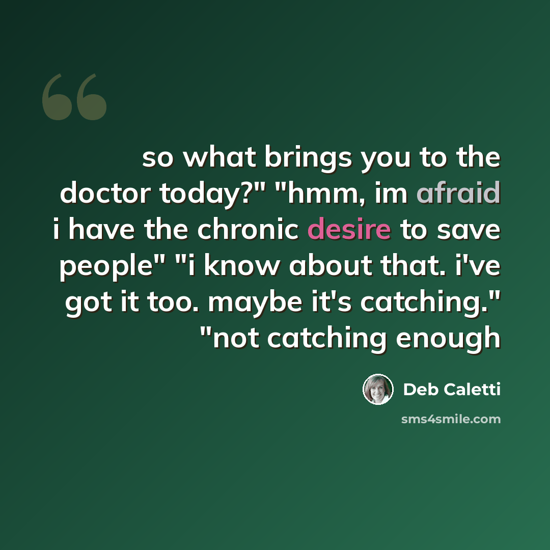 “so what brings you to the doctor today?" "hmm, im afraid i have the chronic desire to save people" "i know about that. i've got it too. maybe it's catching." "not catching enough” quote by Deb Caletti
