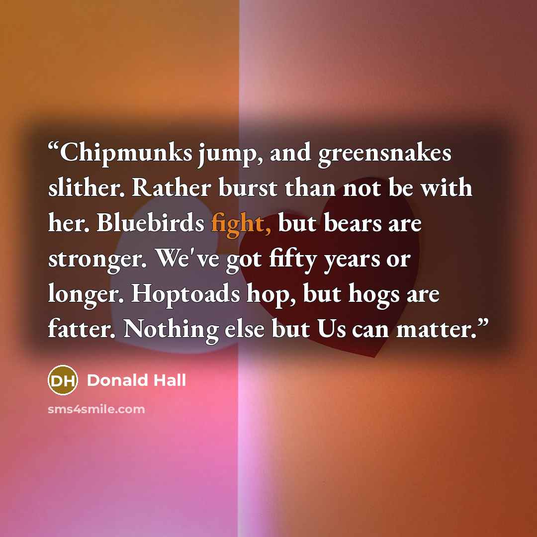 “Chipmunks jump, and greensnakes slither. Rather burst than not be with her. Bluebirds fight, but bears are stronger. We've got fifty years or longer. Hoptoads hop, but hogs are fatter. Nothing else but Us can matter.” quote by Donald Hall