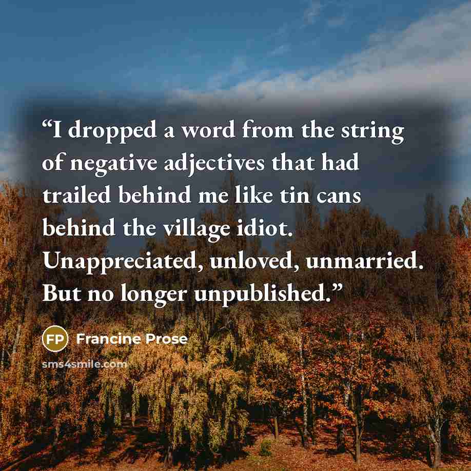 “I dropped a word from the string of negative adjectives that had trailed behind me like tin cans behind the village idiot. Unappreciated, unloved, unmarried. But no longer unpublished.” quote by Francine Prose