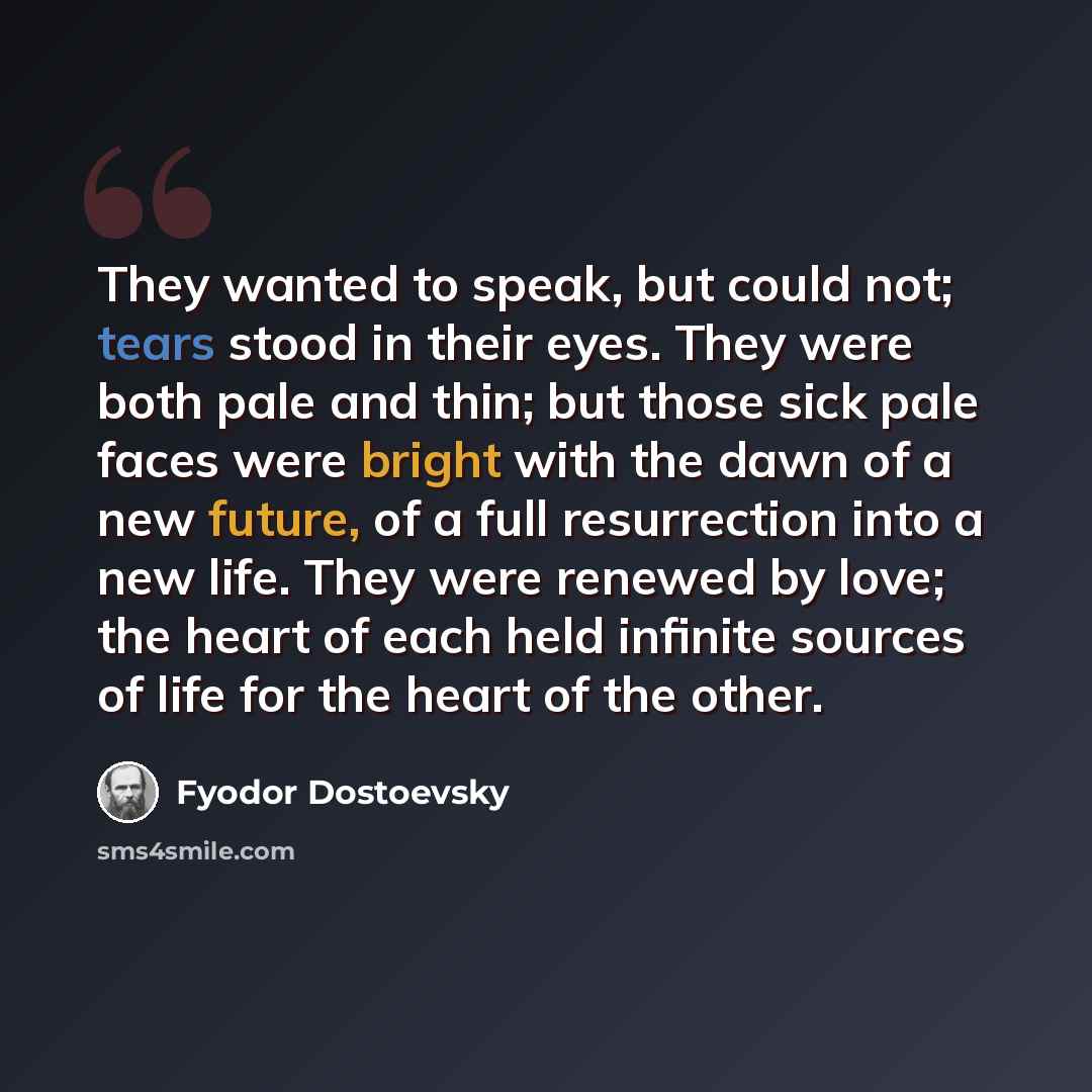 “They wanted to speak, but could not; tears stood in their eyes. They were both pale and thin; but those sick pale faces were bright with the dawn of a new future, of a full resurrection into a new life. They were renewed by love; the heart of each held infinite sources of life for the heart of the…” quote by Fyodor Dostoevsky