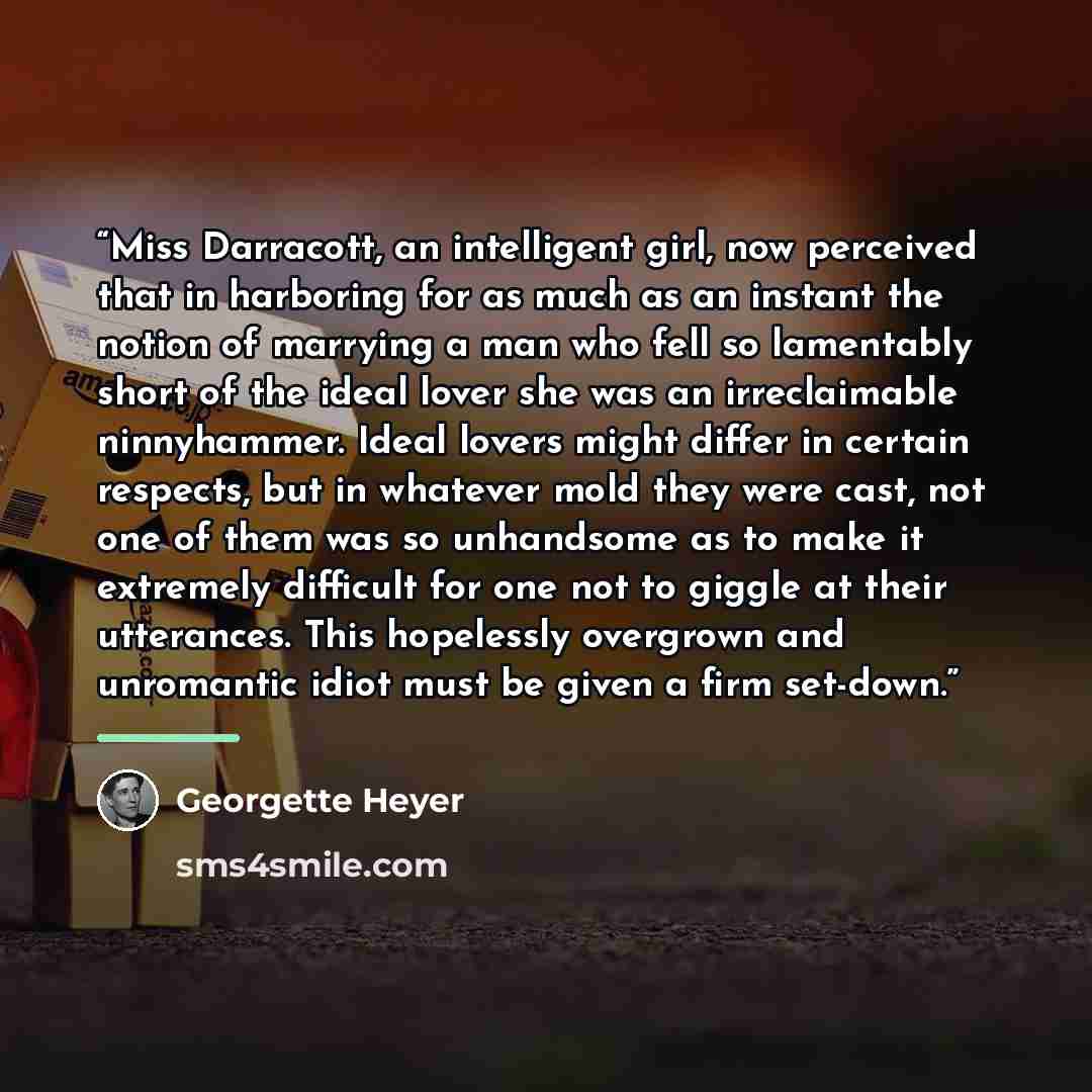 “Miss Darracott, an intelligent girl, now perceived that in harboring for as much as an instant the notion of marrying a man who fell so lamentably short of the ideal lover she was an irreclaimable ninnyhammer. Ideal lovers might differ in certain respects, but in whatever mold they were cast, not…” quote by Georgette Heyer
