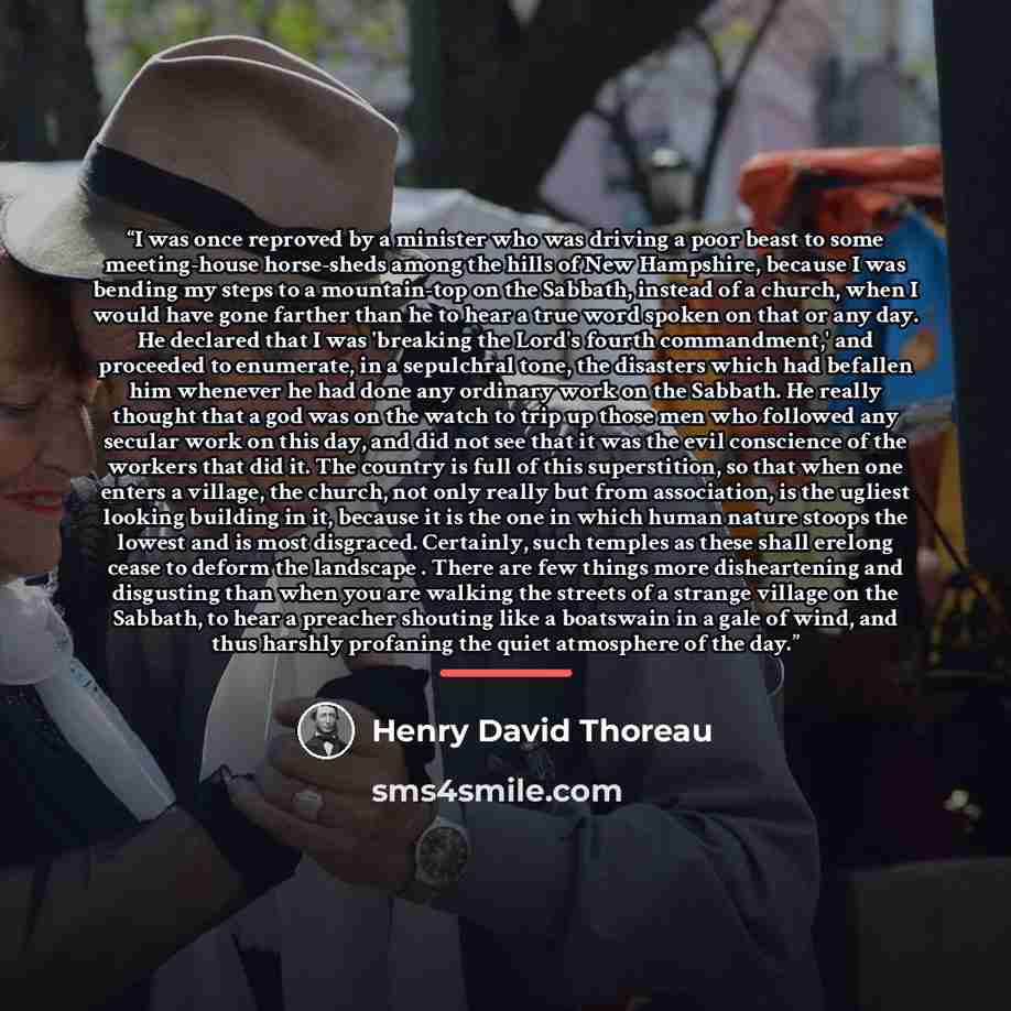 “I was once reproved by a minister who was driving a poor beast to some meeting-house horse-sheds among the hills of New Hampshire, because I was bending my steps to a mountain-top on the Sabbath, instead of a church, when I would have gone farther than he to hear a true word spoken on that or any…” quote by Henry David Thoreau