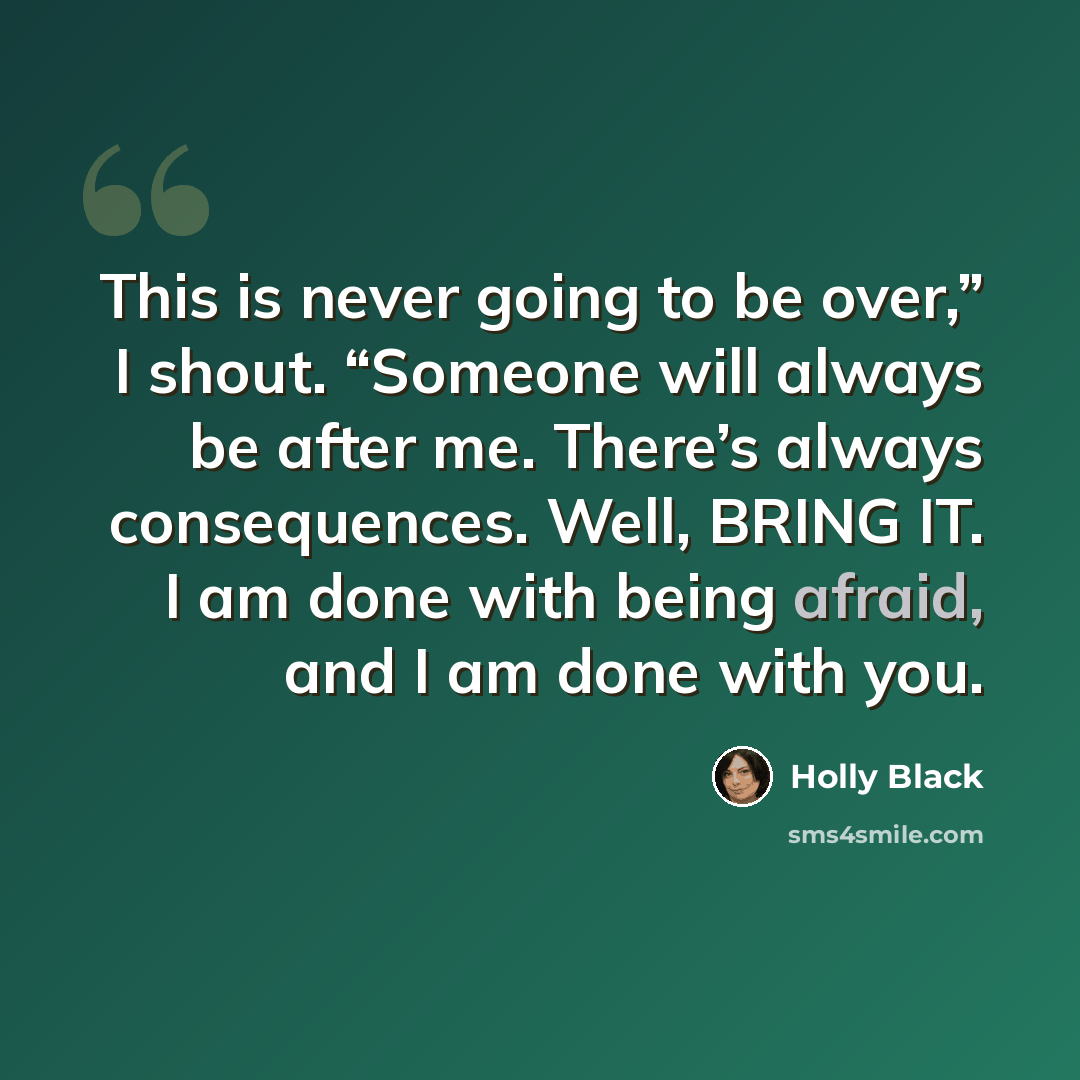 “This is never going to be over,” I shout. “Someone will always be after me. There’s always consequences. Well, BRING IT. I am done with being afraid, and I am done with you.” quote by Holly Black