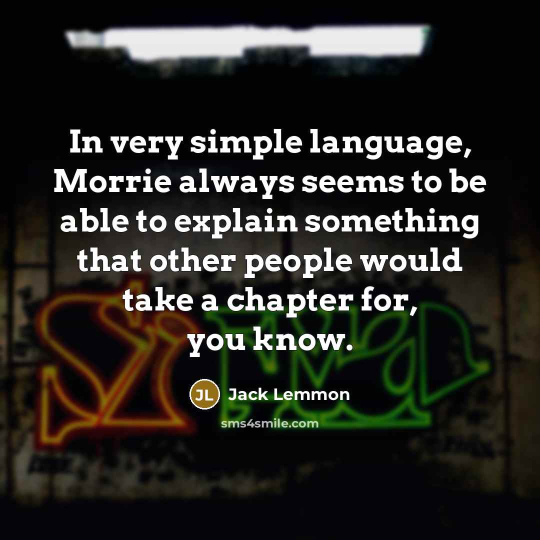 “In very simple language, Morrie always seems to be able to explain something that other people would take a chapter for, you know.” quote by Jack Lemmon