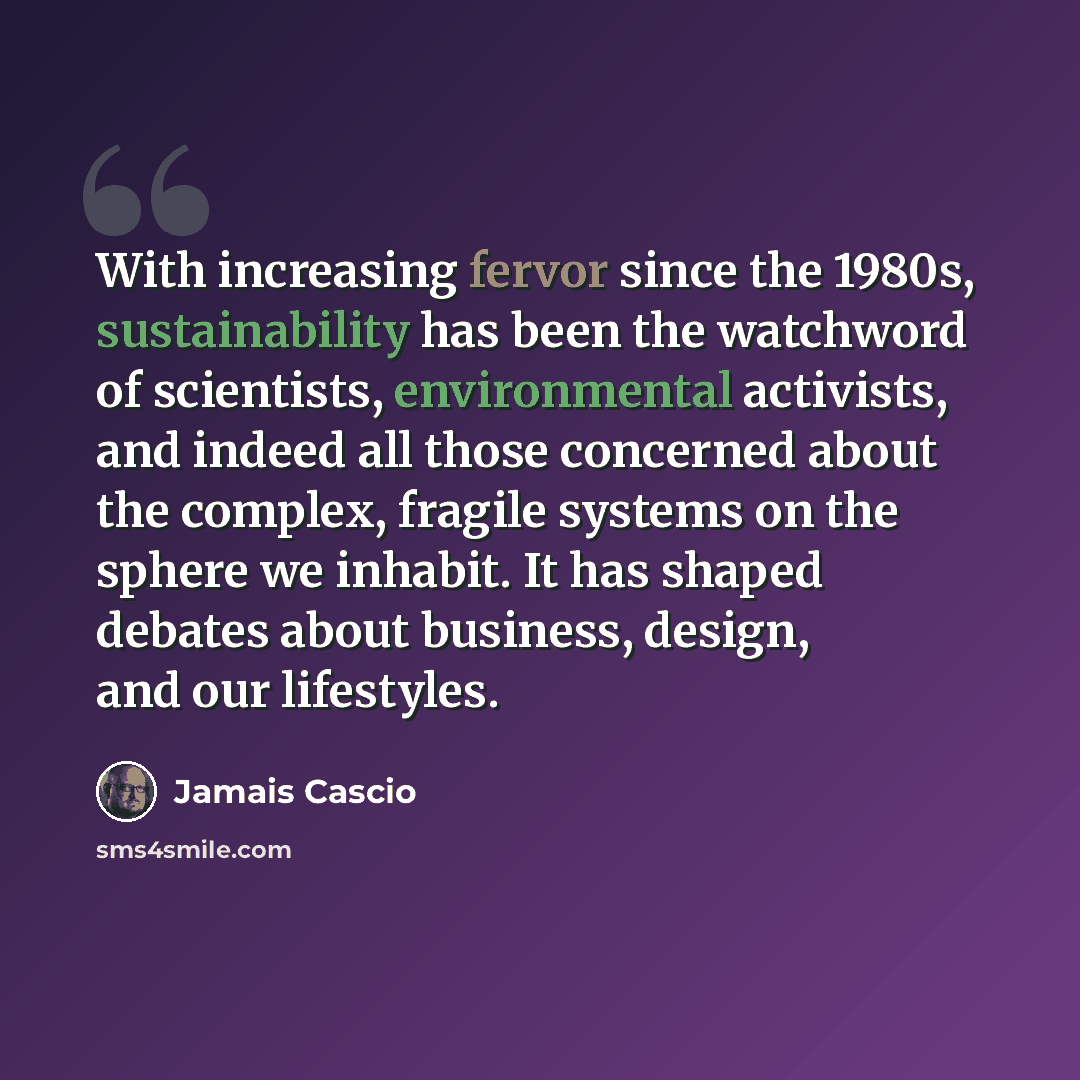 “With increasing fervor since the 1980s, sustainability has been the watchword of scientists, environmental activists, and indeed all those concerned about the complex, fragile systems on the sphere we inhabit. It has shaped debates about business, design, and our lifestyles.” quote by Jamais Cascio
