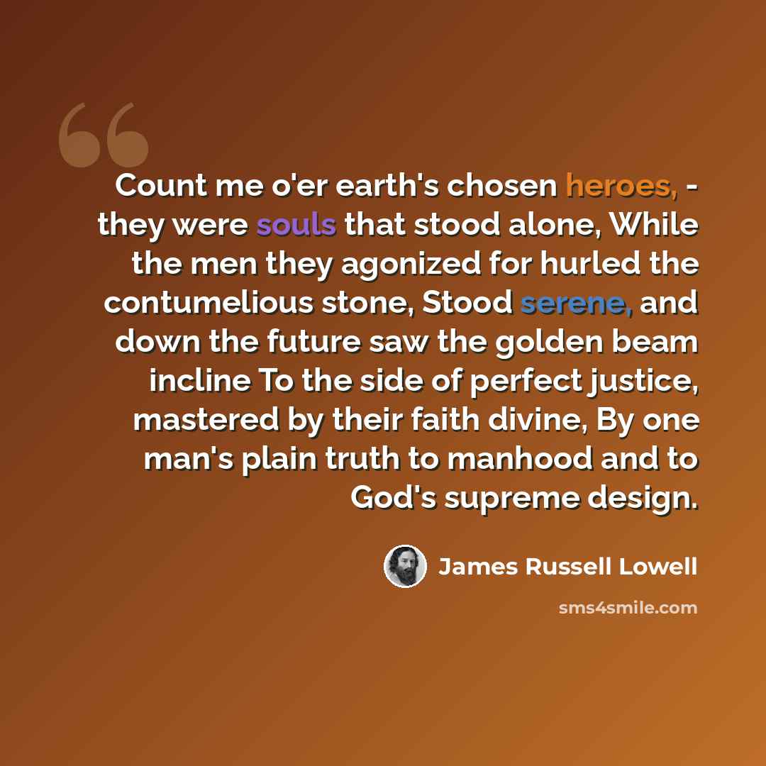 “Count me o'er earth's chosen heroes, - they were souls that stood alone, While the men they agonized for hurled the contumelious stone, Stood serene, and down the future saw the golden beam incline To the side of perfect justice, mastered by their faith divine, By one man's plain truth to manhood…” quote by James Russell Lowell