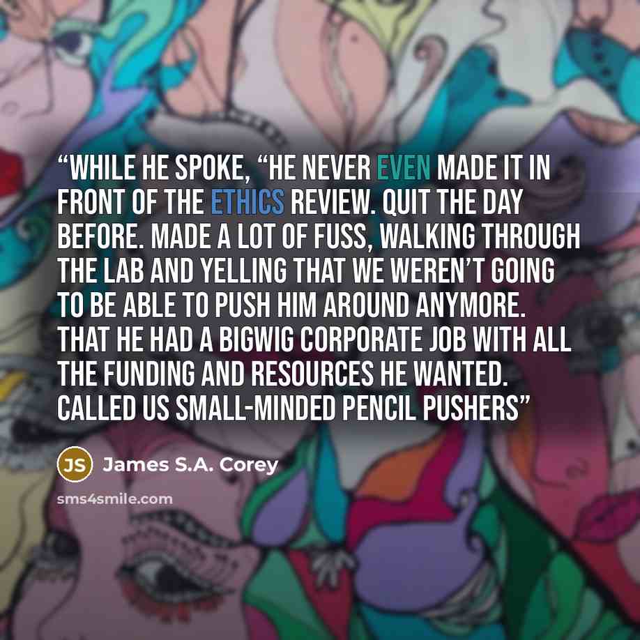 “while he spoke, “he never even made it in front of the ethics review. Quit the day before. Made a lot of fuss, walking through the lab and yelling that we weren’t going to be able to push him around anymore. That he had a bigwig corporate job with all the funding and resources he wanted. Called us…” quote by James S.A. Corey