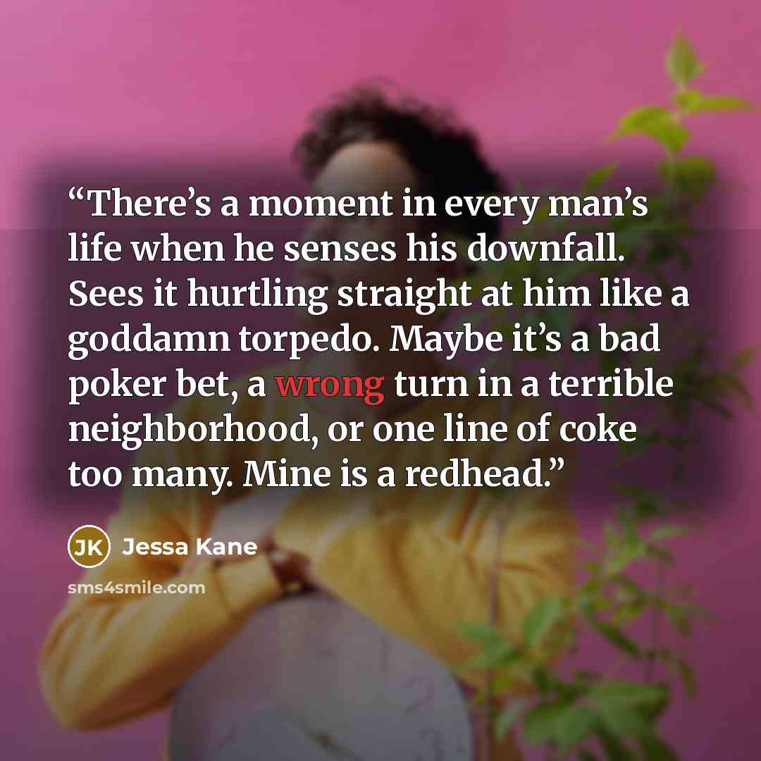 “There’s a moment in every man’s life when he senses his downfall. Sees it hurtling straight at him like a goddamn torpedo. Maybe it’s a bad poker bet, a wrong turn in a terrible neighborhood, or one line of coke too many. Mine is a redhead.” quote by Jessa Kane