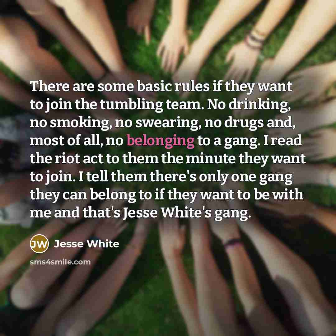 “There are some basic rules if they want to join the tumbling team. No drinking, no smoking, no swearing, no drugs and, most of all, no belonging to a gang. I read the riot act to them the minute they want to join. I tell them there's only one gang they can belong to if they want to be with me and…” quote by Jesse White