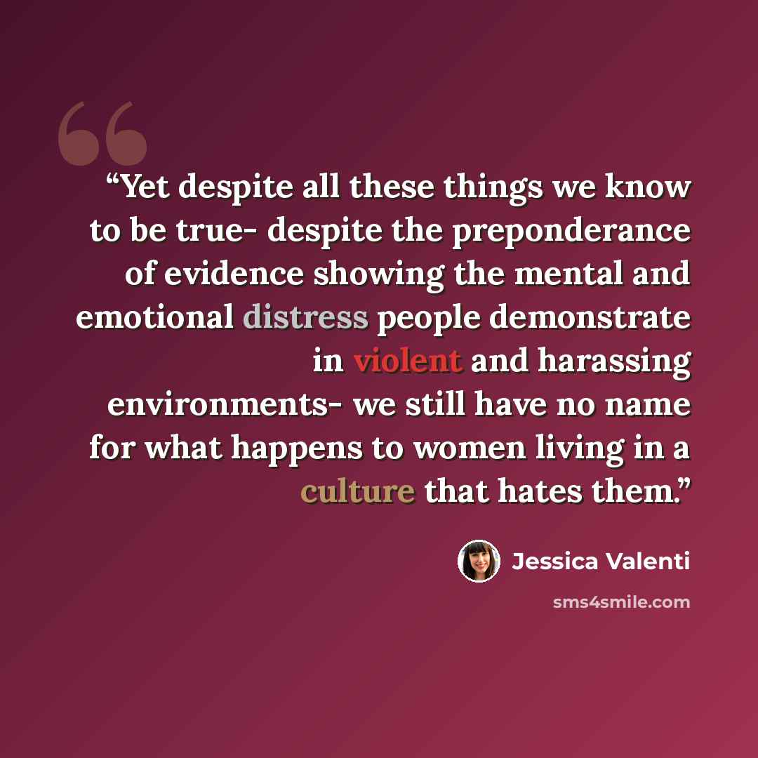 “Yet despite all these things we know to be true- despite the preponderance of evidence showing the mental and emotional distress people demonstrate in violent and harassing environments- we still have no name for what happens to women living in a culture that hates them.” quote by Jessica Valenti