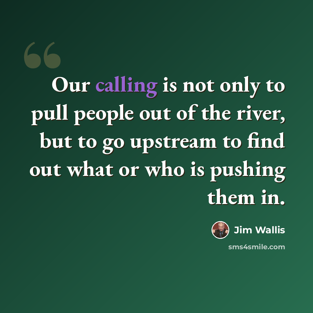 “Our calling is not only to pull people out of the river, but to go upstream to find out what or who is pushing them in.” quote by Jim Wallis