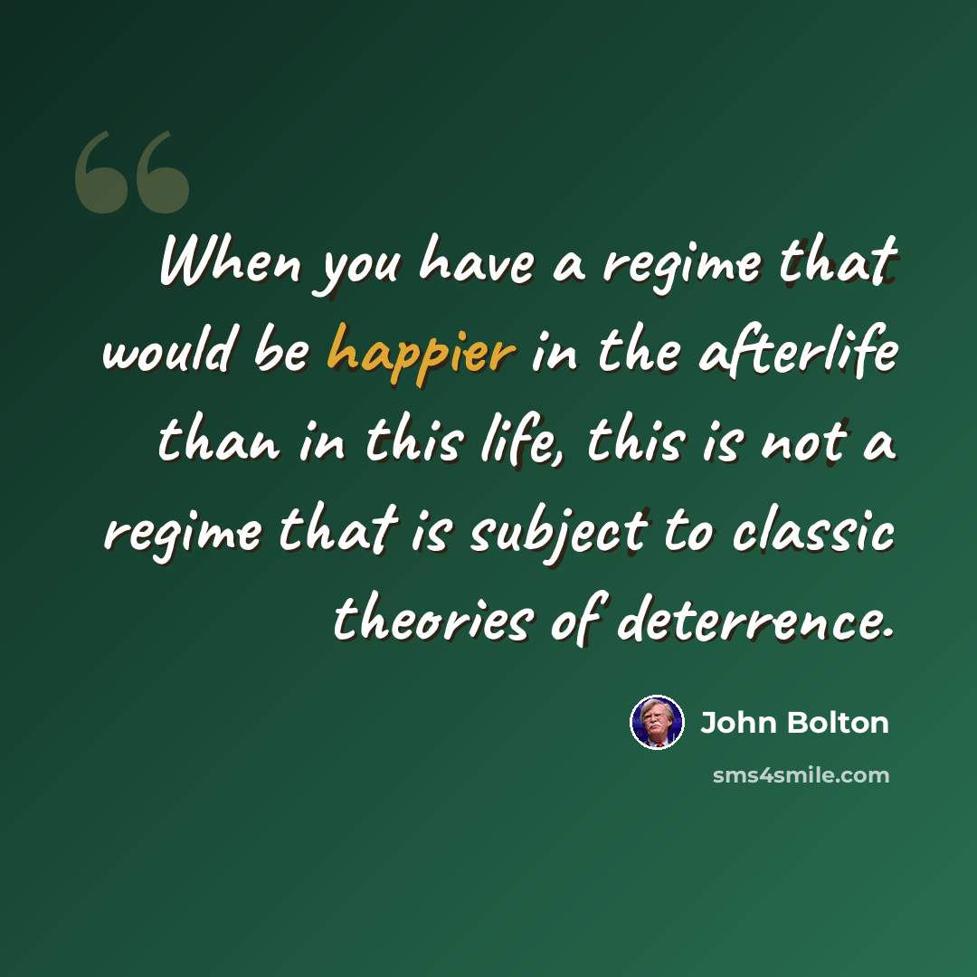 “When you have a regime that would be happier in the afterlife than in this life, this is not a regime that is subject to classic theories of deterrence.” quote by John Bolton