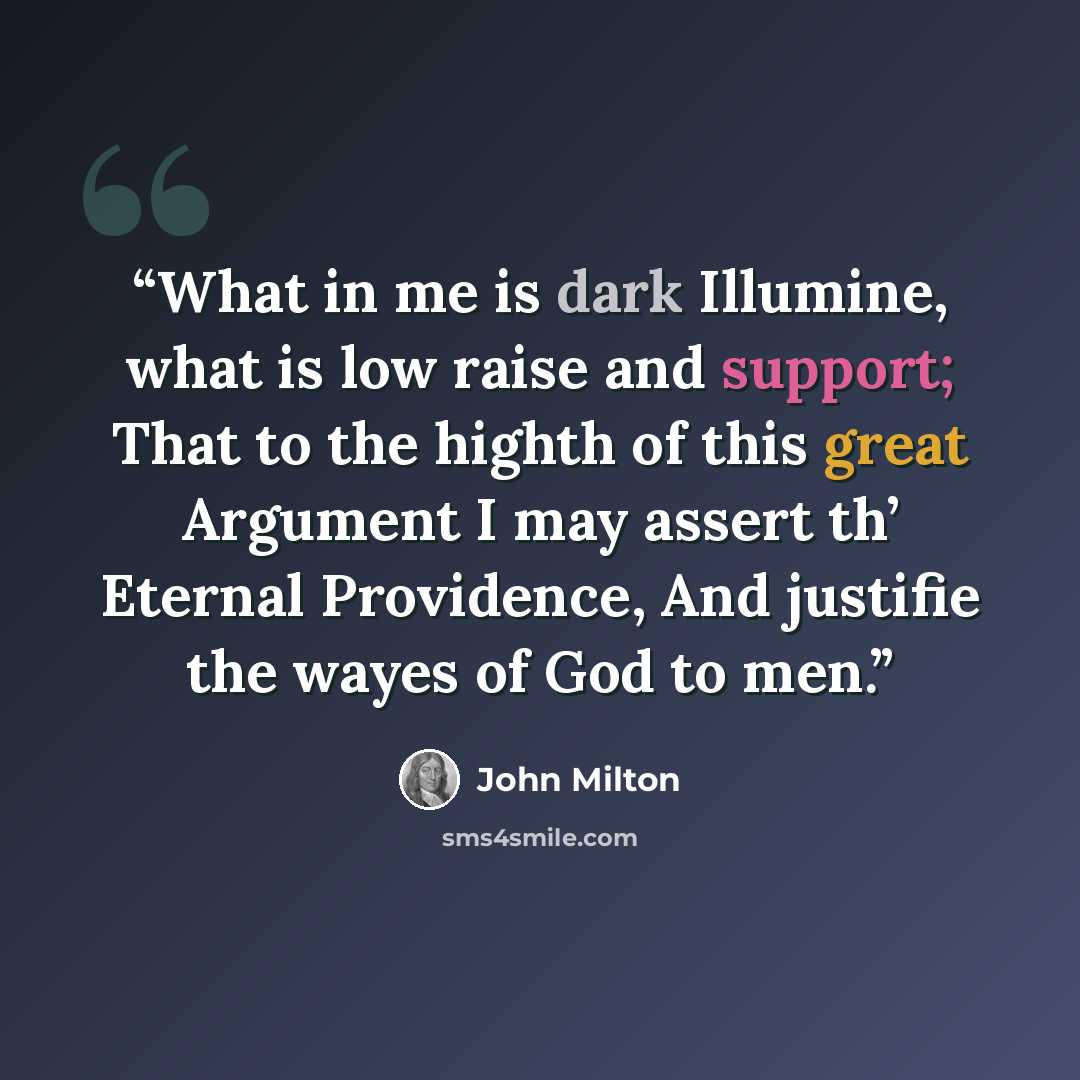“What in me is dark Illumine, what is low raise and support; That to the highth of this great Argument I may assert th’ Eternal Providence, And justifie the wayes of God to men.” quote by John Milton