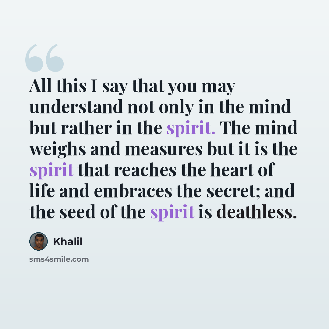 “All this I say that you may understand not only in the mind but rather in the spirit. The mind weighs and measures but it is the spirit that reaches the heart of life and embraces the secret; and the seed of the spirit is deathless.” quote by Khalil