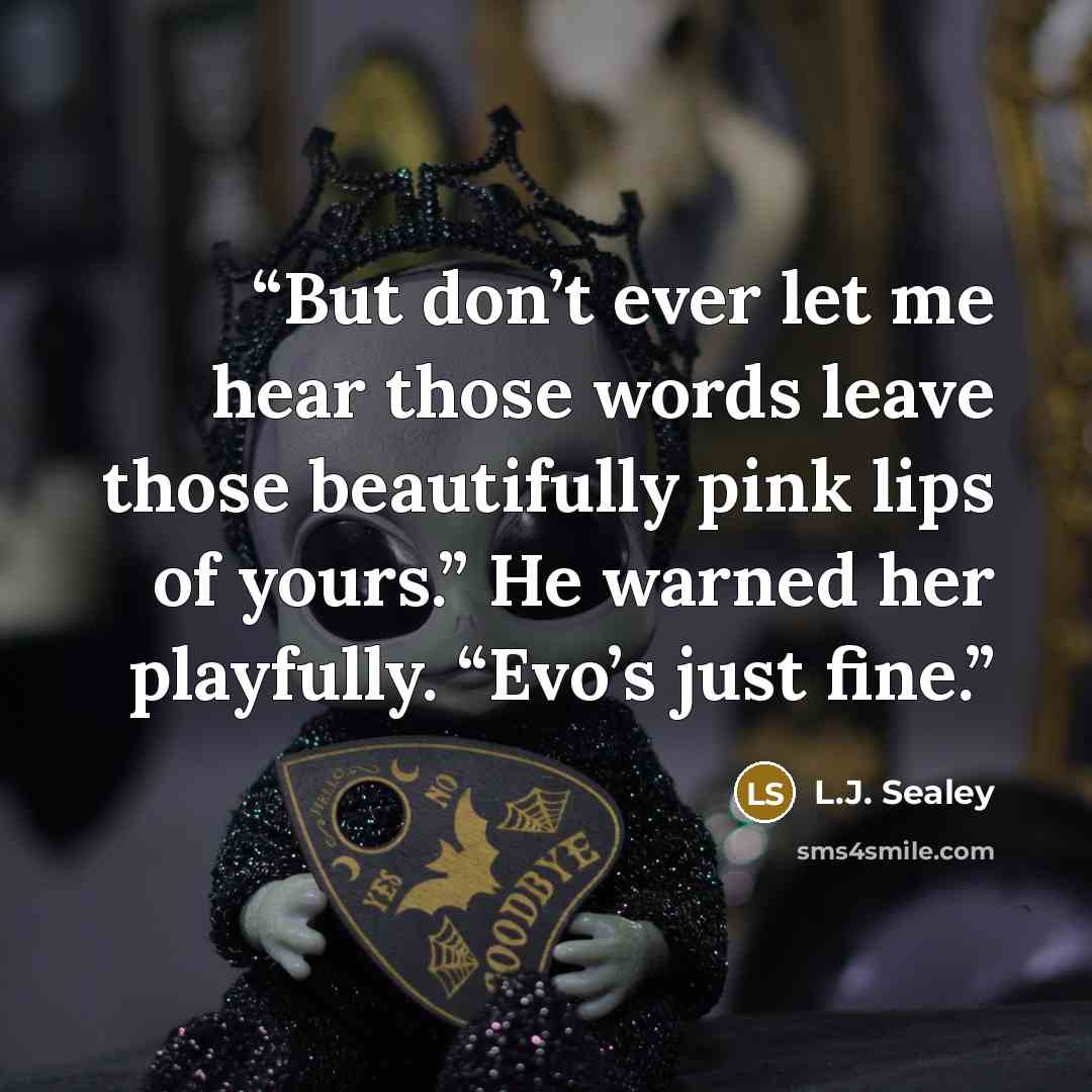 “But don’t ever let me hear those words leave those beautifully pink lips of yours.” He warned her playfully. “Evo’s just fine.” quote by L.J. Sealey