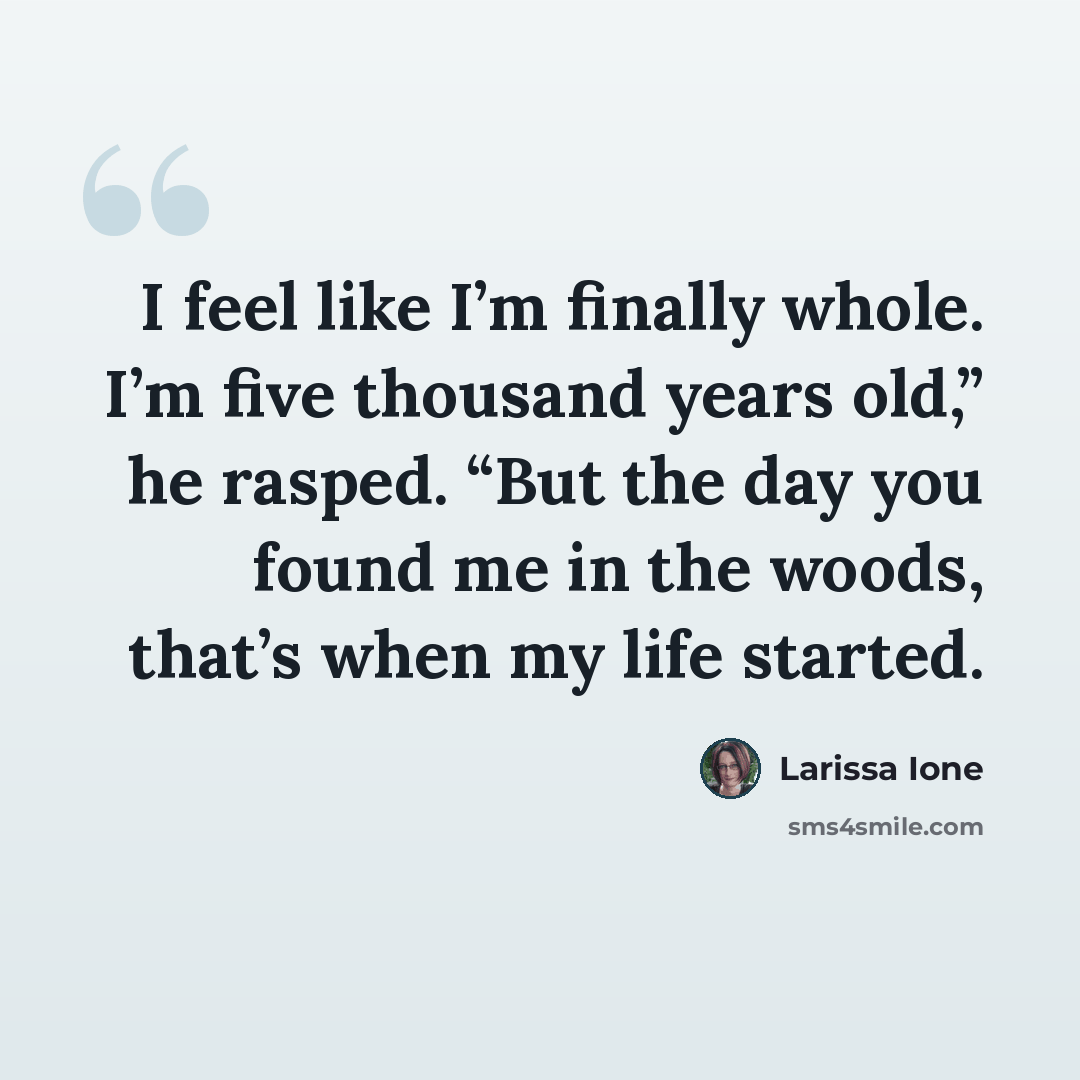 “I feel like I’m finally whole. I’m five thousand years old,” he rasped. “But the day you found me in the woods, that’s when my life started.” quote by Larissa Ione
