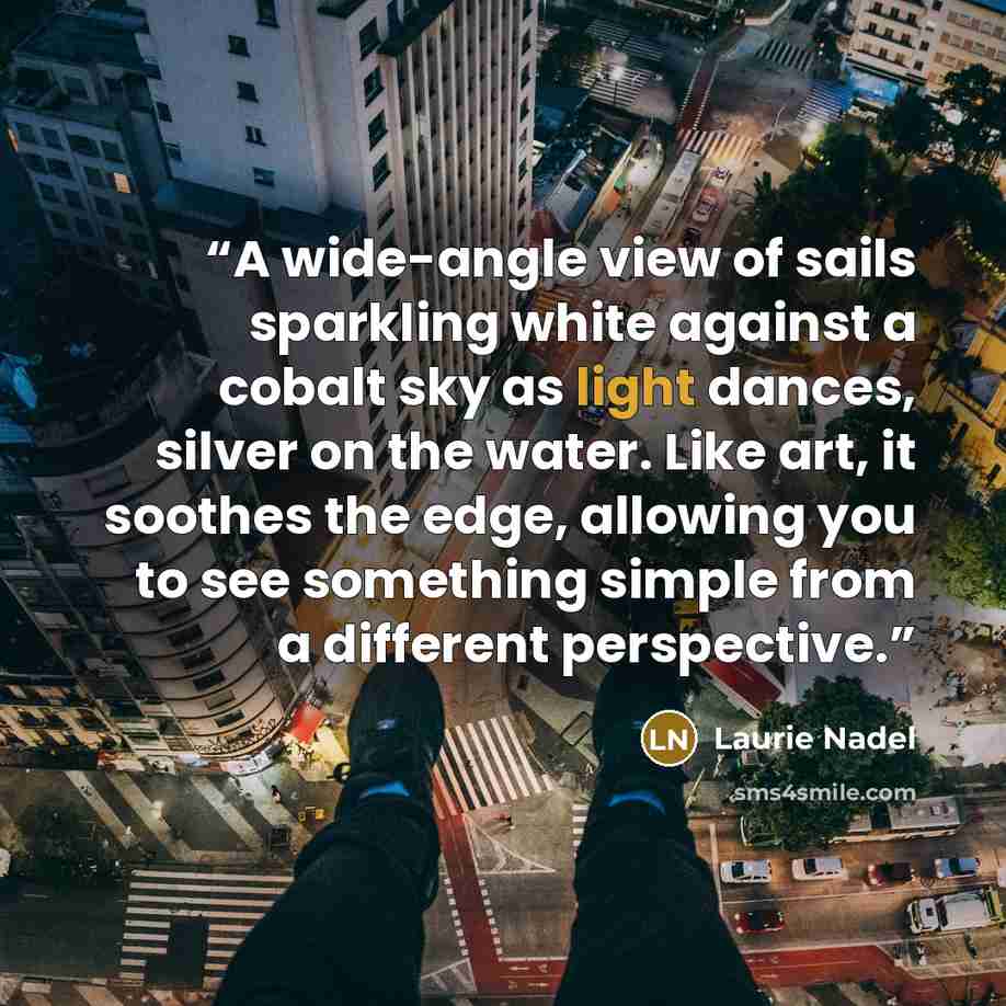 “A wide-angle view of sails sparkling white against a cobalt sky as light dances, silver on the water. Like art, it soothes the edge, allowing you to see something simple from a different perspective.” quote by Laurie Nadel
