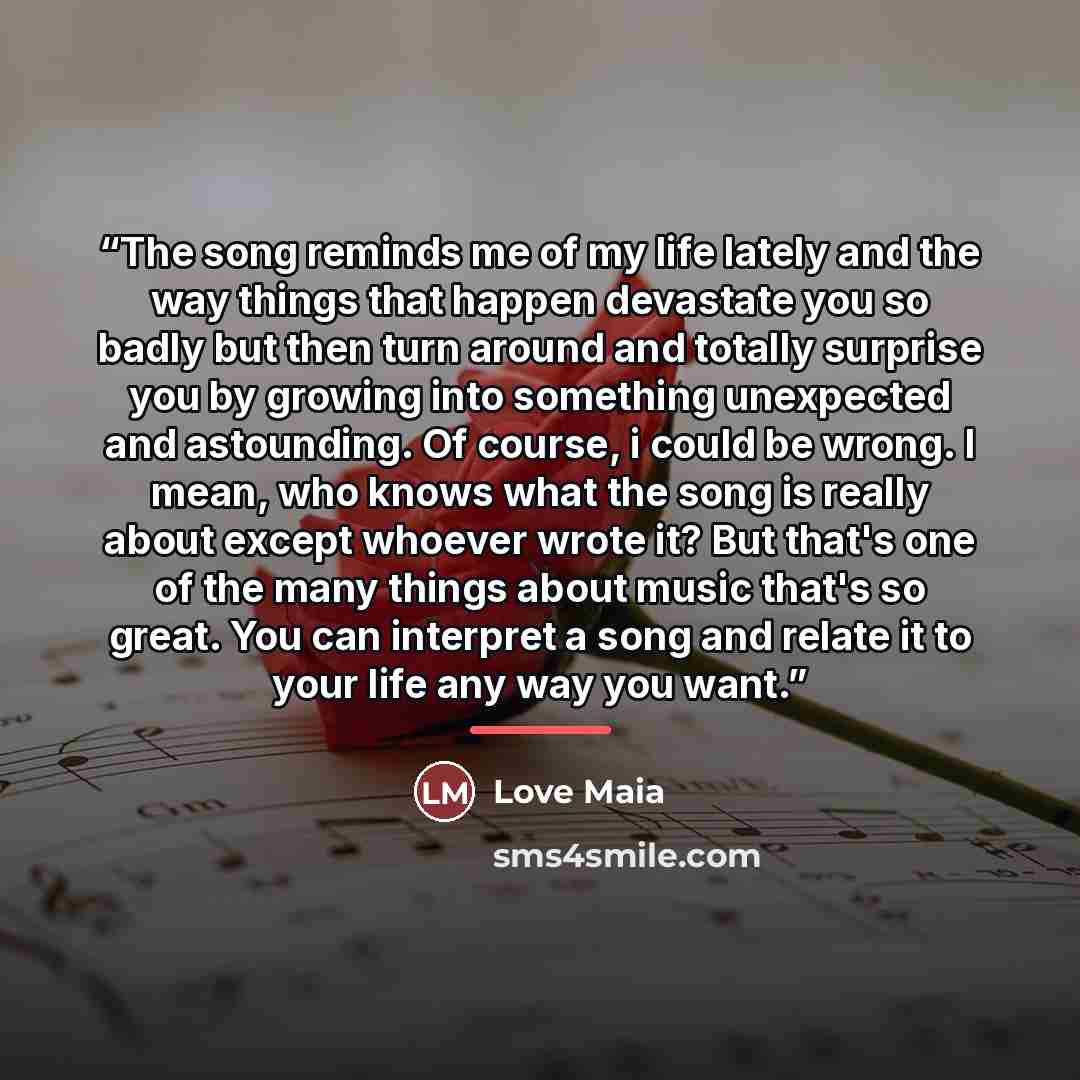 “The song reminds me of my life lately and the way things that happen devastate you so badly but then turn around and totally surprise you by growing into something unexpected and astounding. Of course, i could be wrong. I mean, who knows what the song is really about except whoever wrote it? But…” quote by Love Maia