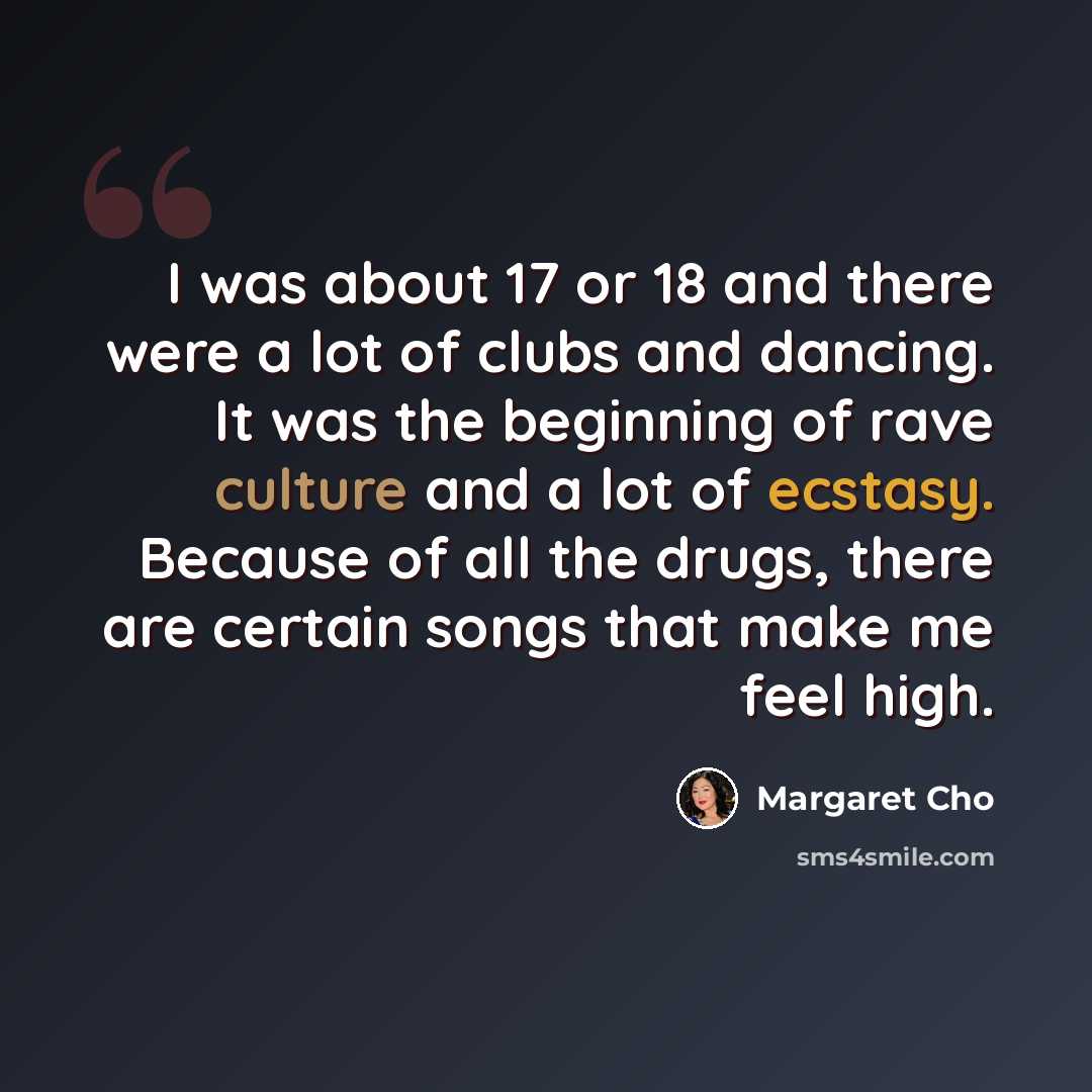 “I was about 17 or 18 and there were a lot of clubs and dancing. It was the beginning of rave culture and a lot of ecstasy. Because of all the drugs, there are certain songs that make me feel high.” quote by Margaret Cho