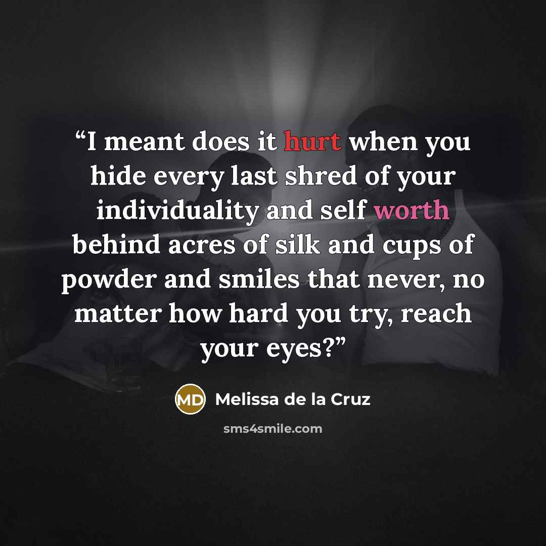 “I meant does it hurt when you hide every last shred of your individuality and self worth behind acres of silk and cups of powder and smiles that never, no matter how hard you try, reach your eyes?” quote by Melissa de la Cruz