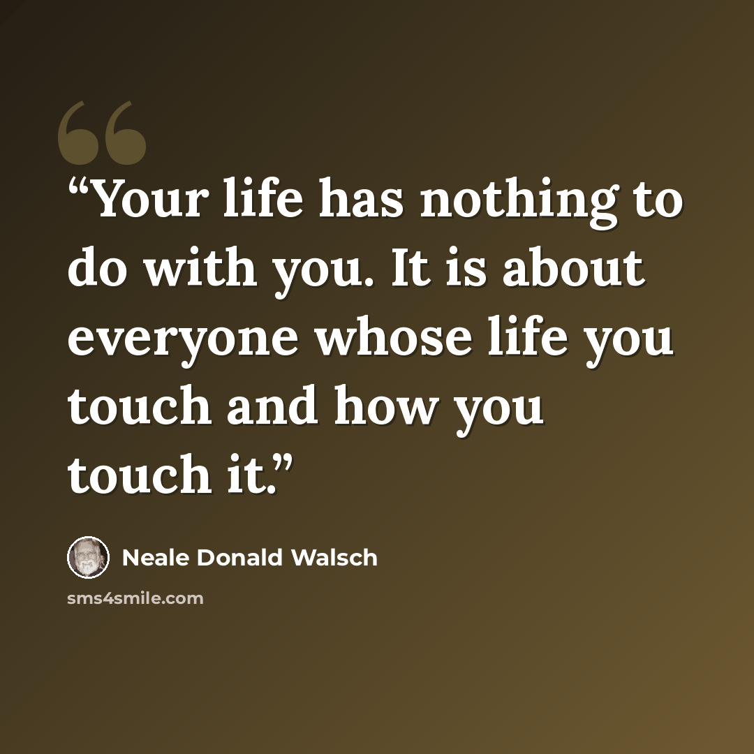 “Your life has nothing to do with you. It is about everyone whose life you touch and how you touch it.” quote by Neale Donald Walsch