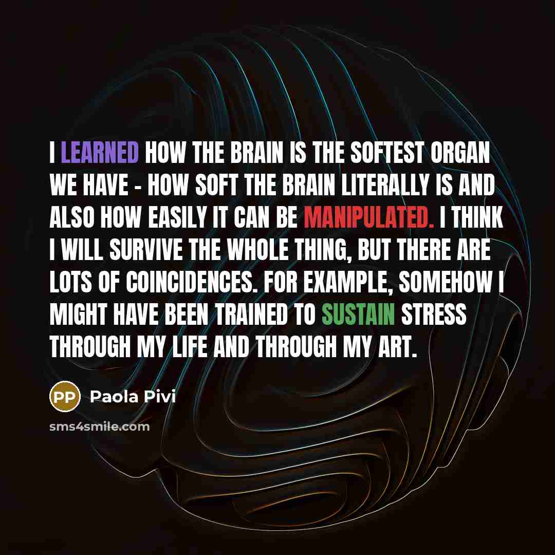 “I learned how the brain is the softest organ we have - how soft the brain literally is and also how easily it can be manipulated. I think I will survive the whole thing, but there are lots of coincidences. For example, somehow I might have been trained to sustain stress through my life and through…” quote by Paola Pivi