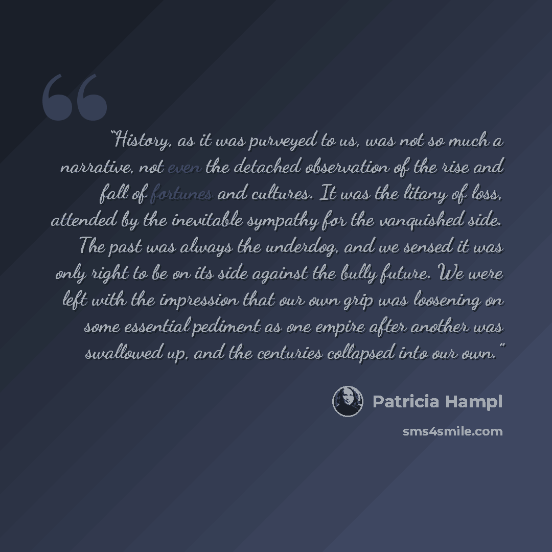 “History, as it was purveyed to us, was not so much a narrative, not even the detached observation of the rise and fall of fortunes and cultures. It was the litany of loss, attended by the inevitable sympathy for the vanquished side. The past was always the underdog, and we sensed it was only right…” quote by Patricia Hampl