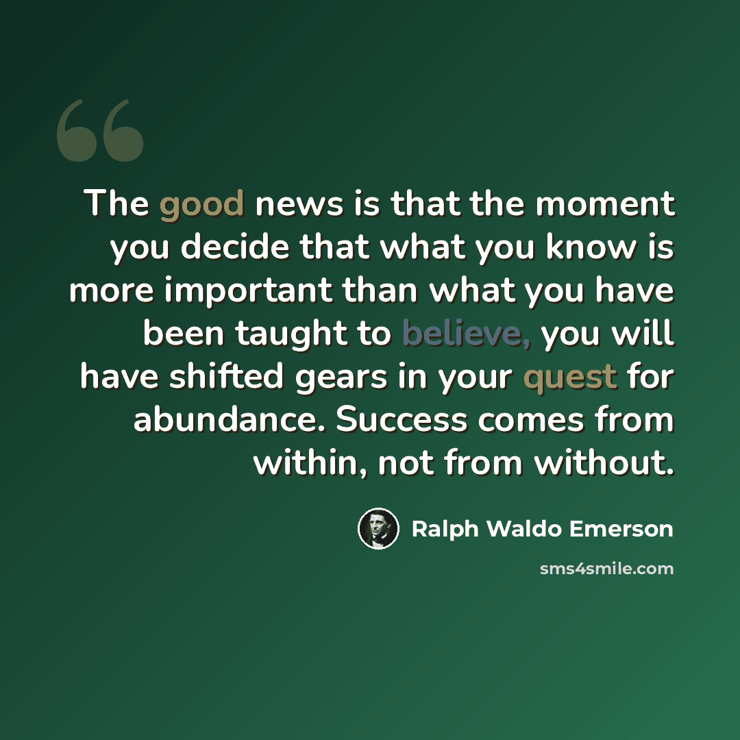 “The good news is that the moment you decide that what you know is more important than what you have been taught to believe, you will have shifted gears in your quest for abundance. Success comes from within, not from without.” quote by Ralph Waldo Emerson