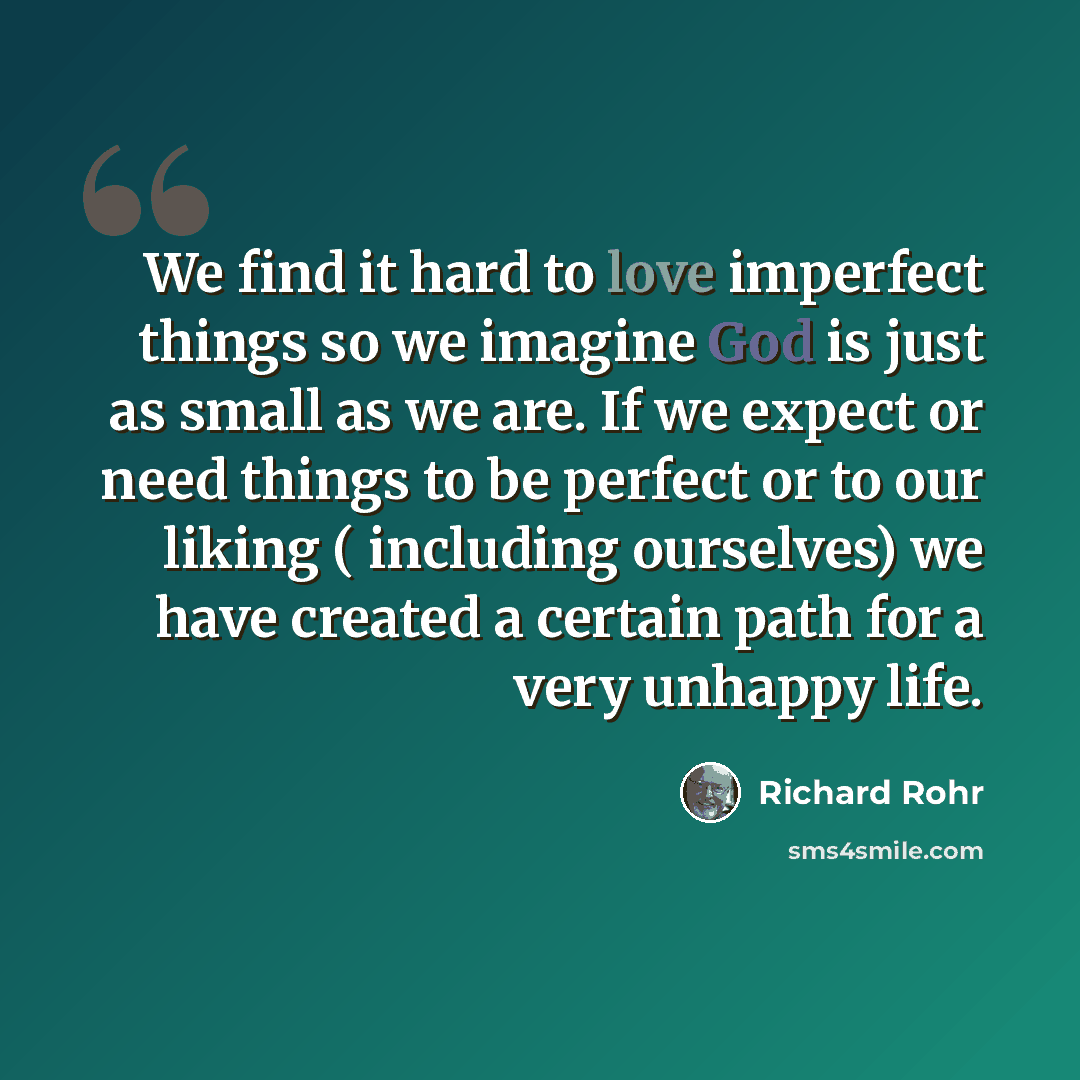 “We find it hard to love imperfect things so we imagine God is just as small as we are. If we expect or need things to be perfect or to our liking ( including ourselves) we have created a certain path for a very unhappy life.” quote by Richard Rohr