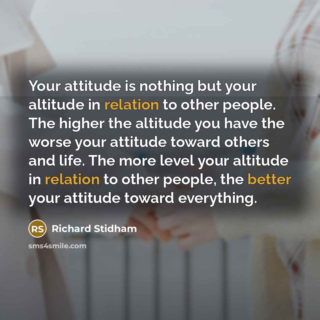 “Your attitude is nothing but your altitude in relation to other people. The higher the altitude you have the worse your attitude toward others and life. The more level your altitude in relation to other people, the better your attitude toward everything.” quote by Richard Stidham