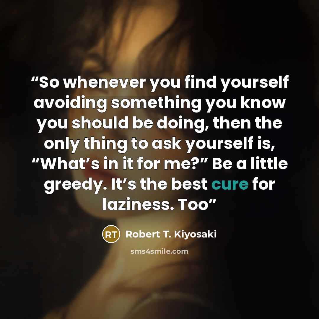“So whenever you find yourself avoiding something you know you should be doing, then the only thing to ask yourself is, “What’s in it for me?” Be a little greedy. It’s the best cure for laziness. Too” quote by Robert T. Kiyosaki