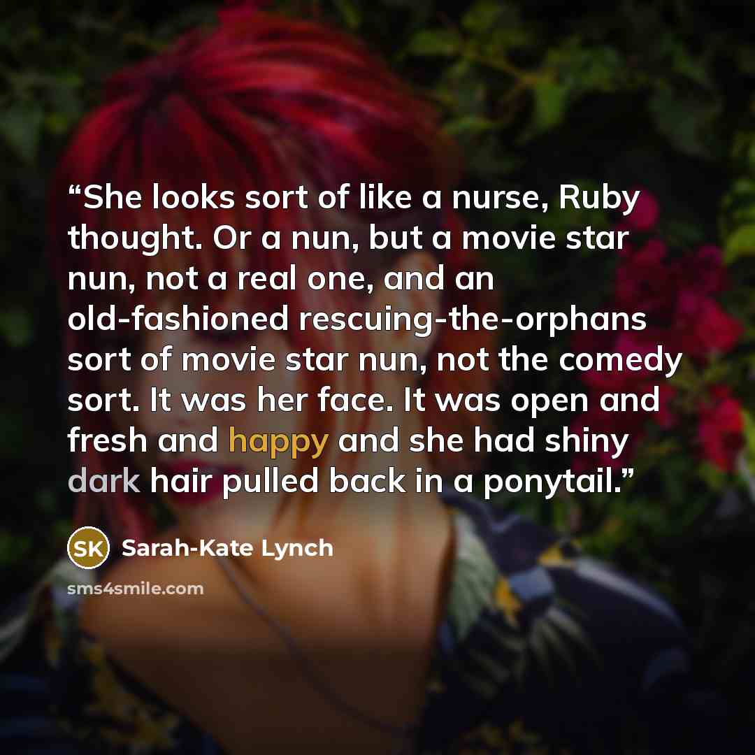 “She looks sort of like a nurse, Ruby thought. Or a nun, but a movie star nun, not a real one, and an old-fashioned rescuing-the-orphans sort of movie star nun, not the comedy sort. It was her face. It was open and fresh and happy and she had shiny dark hair pulled back in a ponytail.” quote by Sarah-Kate Lynch