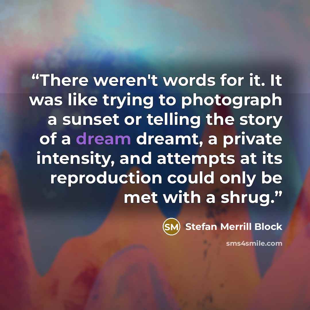 “There weren't words for it. It was like trying to photograph a sunset or telling the story of a dream dreamt, a private intensity, and attempts at its reproduction could only be met with a shrug.” quote by Stefan Merrill Block